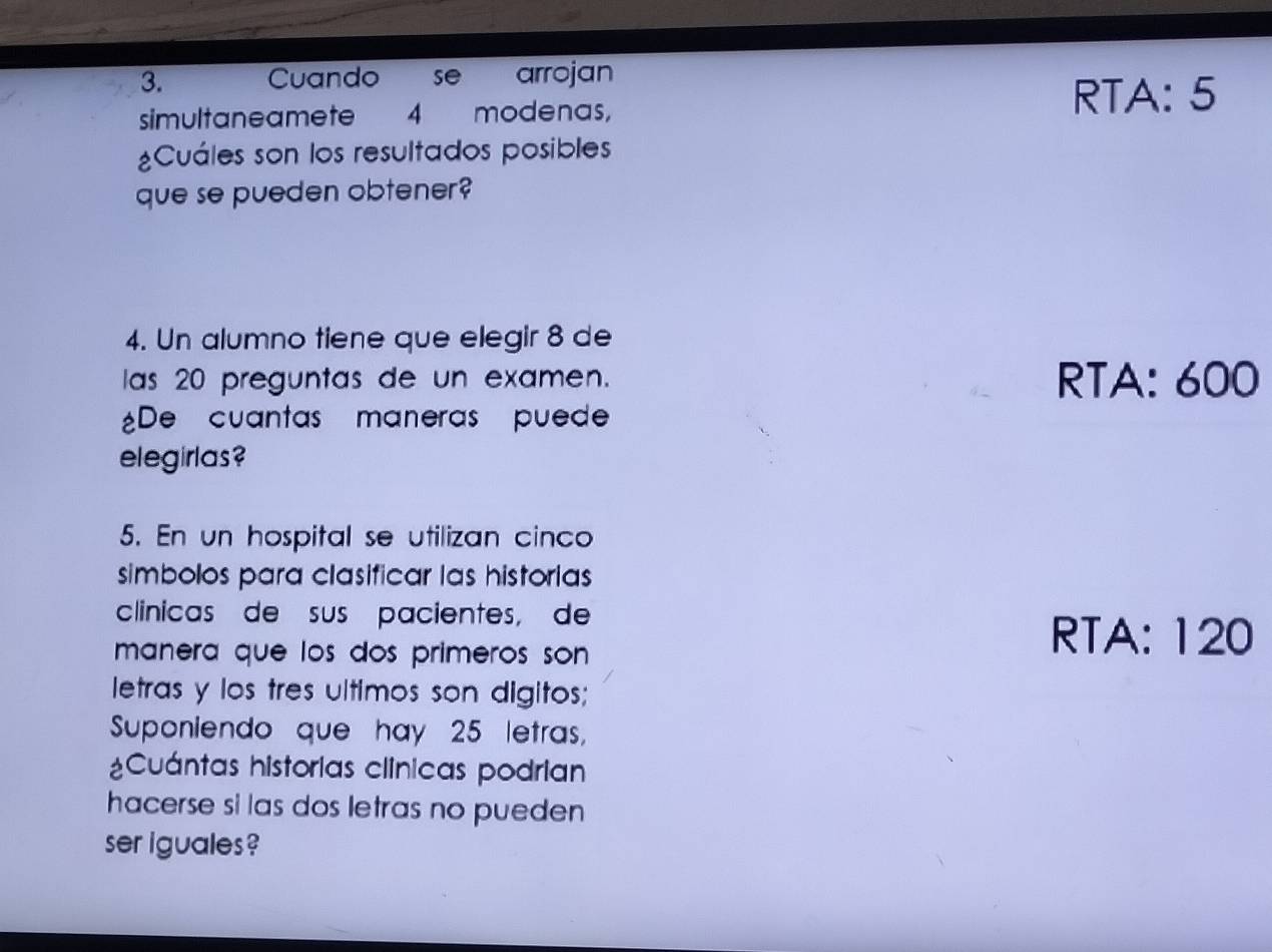 Cuando se arrojan 
simultaneamete 4 modenas, 
RTA: 5
¿Cuáles son los resultados posibles 
que se pueden obtener? 
4. Un alumno tiene que elegir 8 de 
las 20 preguntas de un examen. RTA: 600
¿De cuantas maneras puede 
elegirlas? 
5. En un hospital se utilizan cinco 
simbolos para clasificar las historias 
clinicas de sus pacientes, de 
manera que los dos primeros son 
RTA: 120
letras y los tres ultimos son digitos; 
Suponiendo que hay 25 letras, 
¿Cuántas historias clínicas podrian 
hacerse si las dos letras no pueden 
ser iguales ?