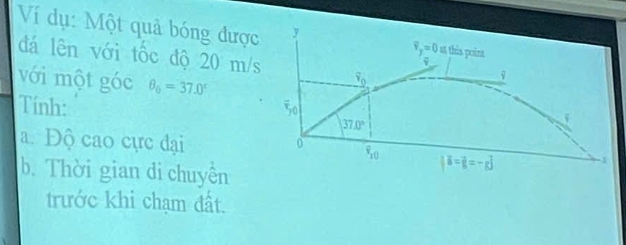 Ví dụ: Một quả bóng được
đá lên với tốc độ 20 m/
với một góc θ _0=37.0^c
Tính: 
a. Độ cao cực đại 
b. Thời gian di chuyền
trước khi chạm đất.