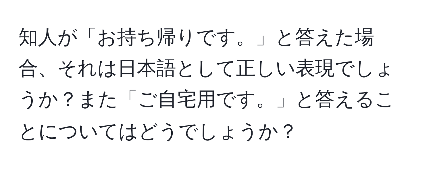 知人が「お持ち帰りです。」と答えた場合、それは日本語として正しい表現でしょうか？また「ご自宅用です。」と答えることについてはどうでしょうか？