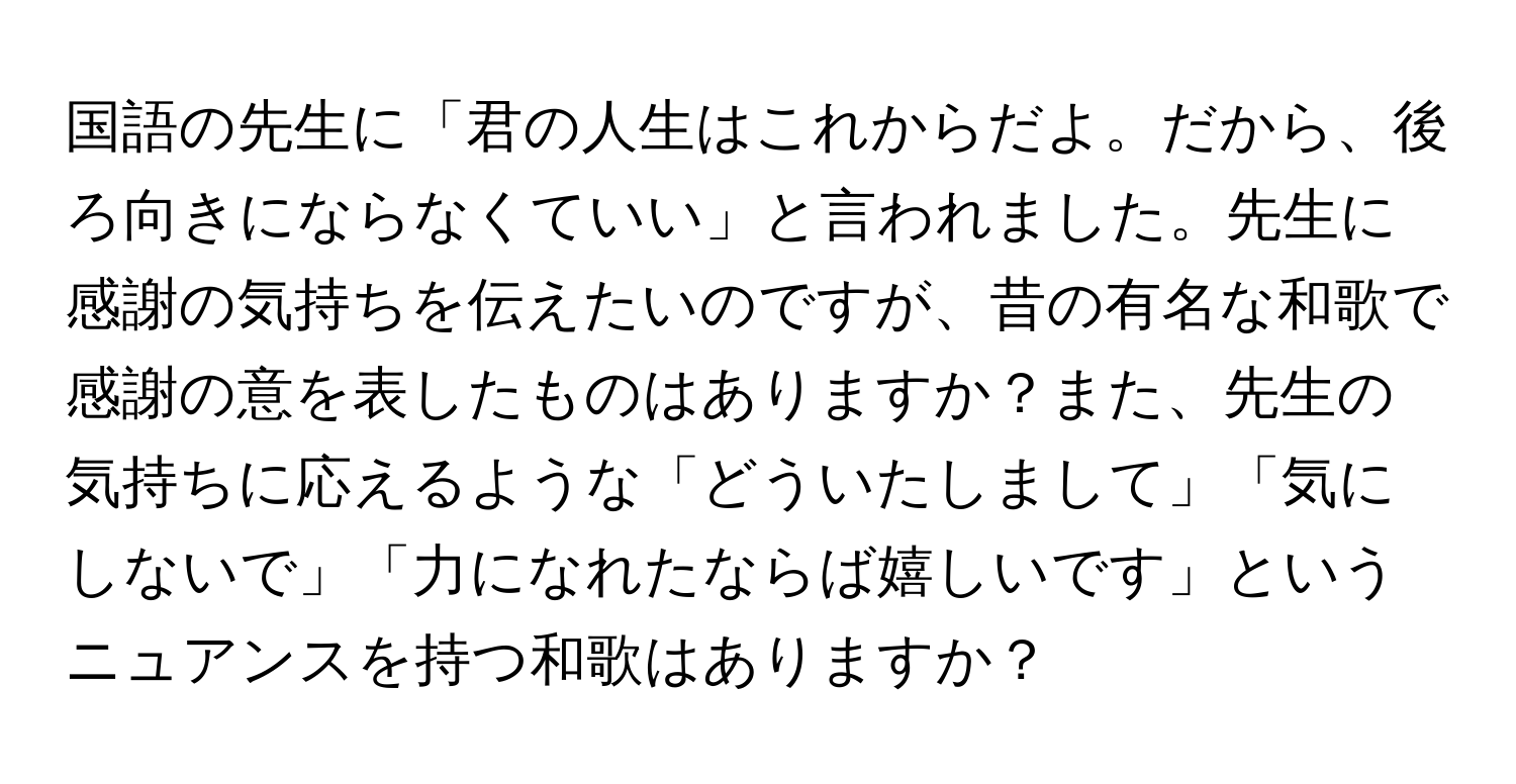 国語の先生に「君の人生はこれからだよ。だから、後ろ向きにならなくていい」と言われました。先生に感謝の気持ちを伝えたいのですが、昔の有名な和歌で感謝の意を表したものはありますか？また、先生の気持ちに応えるような「どういたしまして」「気にしないで」「力になれたならば嬉しいです」というニュアンスを持つ和歌はありますか？