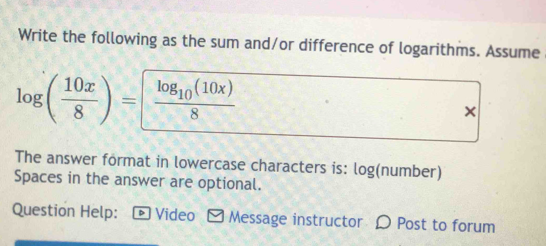 Write the following as the sum and/or difference of logarithms. Assume
log ( 10x/8 )=frac log _10(10x)8
× 
The answer format in lowercase characters is: log(number) 
Spaces in the answer are optional. 
Question Help: - Video Message instructor D Post to forum