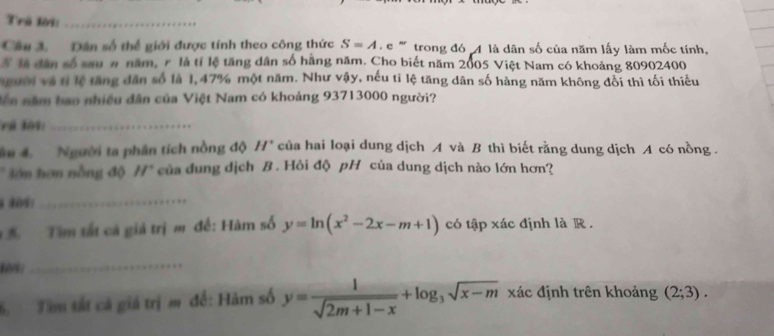 Trã lời:_ 
Câu 3. Dân số thể giới được tính theo công thức S=A L e'' trong đó 4 là dân số của năm lấy làm mốc tính, 
Ở đã dân số sau # năm, r là tỉ lệ tăng dân số hằng năm. Cho biết năm 2005 Việt Nam có khoảng 80902400
người và tỉ lệ tăng dân số là 1,47% một năm. Như vậy, nếu tỉ lệ tăng dân số hàng năm không đổi thì tối thiếu 
dên năm bao nhiều dân của Việt Nam có khoảng 93713000 người? 
F á 309 :_ 
Su 4 Người ta phân tích nồng độ H^+ của hai loại dung dịch A và B thì biết rằng dung dịch A có nồng . 
* lớn hơn nồng độ H* của dung dịch B. Hỏi độ pH của dung dịch nào lớn hơn? 
_ 
Tìm tất cả giả trị m đề: Hàm số y=ln (x^2-2x-m+1) có tập xác định là R .
109
_ 
S Tàm tắt cá giá trị m để: Hàm số y= 1/sqrt(2m+1-x) +log _3sqrt(x-m) xác định trên khoảng (2;3).