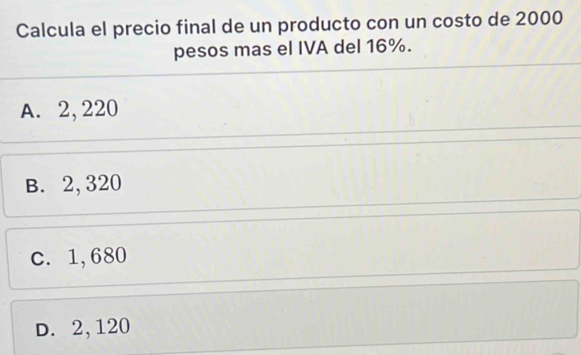 Calcula el precio final de un producto con un costo de 2000
pesos mas el IVA del 16%.
A. 2, 220
B. 2, 320
c. 1,680
D. 2,120