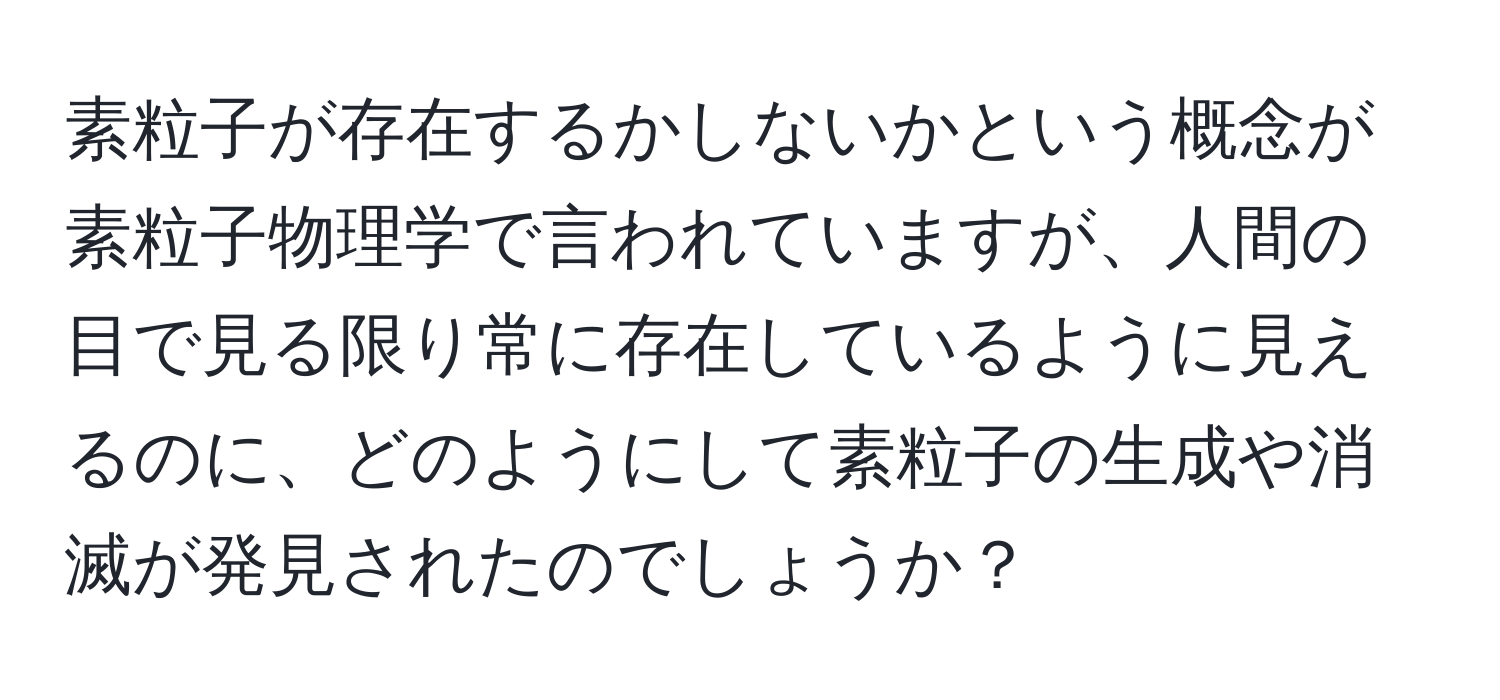 素粒子が存在するかしないかという概念が素粒子物理学で言われていますが、人間の目で見る限り常に存在しているように見えるのに、どのようにして素粒子の生成や消滅が発見されたのでしょうか？