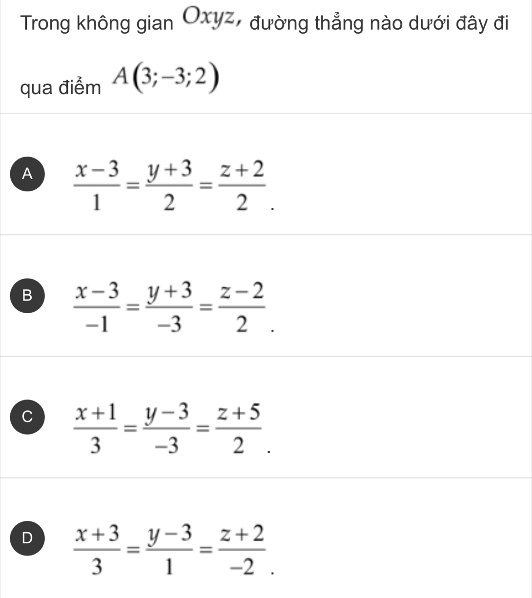 Trong không gian Oxyz, đường thẳng nào dưới đây đi
qua điểm A(3;-3;2)
A  (x-3)/1 = (y+3)/2 = (z+2)/2 .
B  (x-3)/-1 = (y+3)/-3 = (z-2)/2 .
C  (x+1)/3 = (y-3)/-3 = (z+5)/2 .
D  (x+3)/3 = (y-3)/1 = (z+2)/-2 .