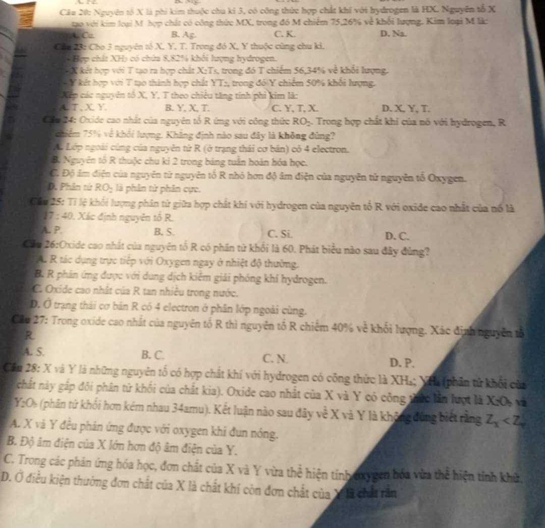 Nguyên tổ X là phi kim thuộc chu kỉ 3, có công thức hợp chất khí với hydrogen là HX. Nguyên tổ X
gạo với kim loại M hợp chát có công thức MX, trong đó M chiếm 75,26% về khối lượng. Kim loại M là
t Cu. B. Ag C. K. D. Na.
Cha 23: Cho 3 nguyên tố X. Y, T. Trong đó X, Y thuộc cùng chu ki.
4 Hợp chất XH5 có chứa 8,82% khôi lượng hydrogen.
X kết hợp với T tạo ra hợp chất X:Ts, trong đó T chiếm 56,34% về khổi lượng.
- Y kết hợp với T tạo thành hợp chất YT:, trong đó Y chiếm 50% khối lượng.
Xếp các nguyên tổ X, Y, T theo chiêu tăng tính phi kim là:
A. T. X Y B. Y, X, T. C. Y, T, X. D. X, Y, T.
Câu 14: Oxide cao nhất của nguyên tổ R ứng với công thức RO= 4. Trong hợp chất khi của nó với hydrogen, R
chiểm 75% về khối lượng. Khẳng định nào sau đây là không đùng?
A. Lớp ngoài cùng của nguyên tử R (ở trạng thái cơ bản) cỏ 4 electron.
B. Nguyên tổ R thuộc chu ki 2 trong bảng tuần hoàn hóa học.
C. Độ ám điện của nguyên từ nguyên tố R nhỏ hơn độ âm điện của nguyên tử nguyên tổ Oxygen.
D. Phân tử RO_2 là phân tử phân cực.
Cầu 25: Tỉ lệ khối lượng phân tử giữa hợp chất khí với hydrogen của nguyên tổ R với oxide cao nhất của nổ là
17 : 40. Xác định nguyên tổ R.
A. P. B. S. C. Si. D. C.
Cầu 26:Oxide cao nhất của nguyên tố R có phần tử khối là 60. Phát biểu nào sau đây đùng?
A. R tác dụng trực tiếp với Oxygen ngay ở nhiệt độ thường.
B. R phản ứng được với dung dịch kiểm giải phóng khí hydrogen.
C. Oxide cao nhất của R tan nhiều trong nước.
D. Ở trạng thái cơ bản R có 4 electron ở phân lớp ngoài cùng.
Cầu 27: Trong oxide cao nhất của nguyên tố R thì nguyên tố R chiếm 40% về khối lượng. Xác định nguyên tổ
R
A. S. B. C. C. N.
D. P.
Cầu 28: X và Y là những nguyên tổ có hợp chất khí với hydrogen có công thức là XH₄; YHa (phân tử khối của
chất này gấp đôi phân tử khối của chất kia). Oxide cao nhất của X và Y có công thức lần lượt là X_2O_7 v
Y_2O_2 (phân tứ khối hơn kém nhau 34amu). Kết luận nào sau đây về X và Y là không đùng biết rằng Z_X
A. X và Y đều phản ứng được với oxygen khi đun nóng.
B. Độ âm điện của X lớn hơn độ âm điện của Y.
C. Trong các phản ứng hóa học, đơn chất của X và Y vừa thể hiện tính oxygen hóa vừa thể hiện tính khữ.
D. Ở điều kiện thường đơn chất của X là chất khí còn đơn chất của Xà chất răn
