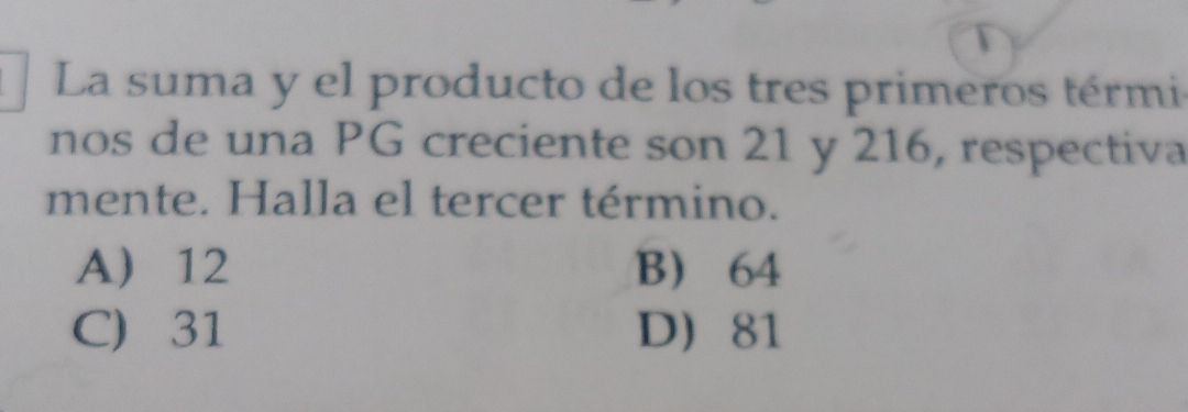 La suma y el producto de los tres primeros térmi
nos de una PG creciente son 21 y 216, respectiva
mente. Halla el tercer término.
A 12 B 64
C) 31 D 81