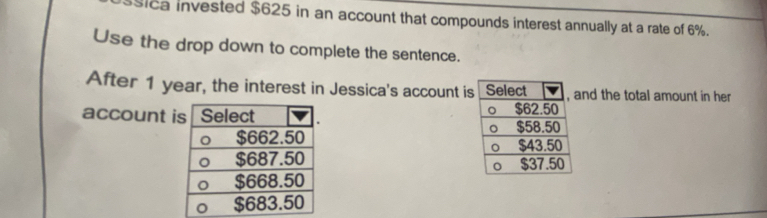 sica invested $625 in an account that compounds interest annually at a rate of 6%. 
Use the drop down to complete the sentence. 
After 1 year, the interest in Jessica's account isnd the total amount in her 
account