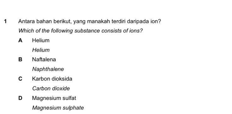 Antara bahan berikut, yang manakah terdiri daripada ion?
Which of the following substance consists of ions?
A Helium
Helium
B Naftalena
Naphthalene
C Karbon dioksida
Carbon dioxide
D Magnesium sulfat
Magnesium sulphate