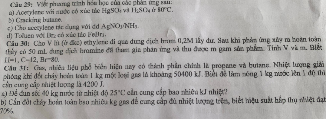 Viết phương trình hóa học của các phản ứng sau: 
a) Acetylene với nước có xúc tác HgSO_4 và H_2SO_4 Ở 80°C. 
b) Cracking butane. 
c) Cho acetylene tác dụng với dd AgNO_3/NH_3. 
d) Toluen với Br_2 có xúc tác FeBr3. 
Câu 30: Cho V lít (ở đkc) ethylene đi qua dung dịch brom 0,2M lấy dư. Sau khi phản ứng xảy ra hoàn toàn 
thấy có 50 mL dung dịch bromine đã tham gia phản ứng và thu được m gam sản phẩm. Tính V và m. Biết
H=1, C=12, Br=80. 
Câu 31: Gas, nhiên liệu phổ biến hiện nay có thành phần chính là propane và butane. Nhiệt lượng giải 
phóng khi đốt cháy hoàn toàn 1 kg một loại gas là khoảng 50400 kJ. Biết để làm nóng 1 kg nước lên 1 độ thì 
cần cung cấp nhiệt lượng là 4200 J. 
a) Để đun sôi 40 kg nước từ nhiệt độ 25°C cần cung cấp bao nhiêu kJ nhiệt? 
b) Cần đốt cháy hoàn toàn bao nhiêu kg gas để cung cấp đủ nhiệt lượng trên, biết hiệu suất hấp thụ nhiệt đạt
70%.