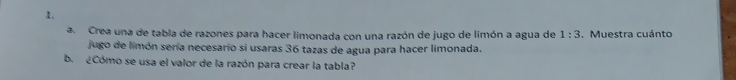 Crea una de tabla de razones para hacer limonada con una razón de jugo de limón a agua de 1:3. Muestra cuánto 
jugo de limón sería necesario sí usaras 36 tazas de agua para hacer limonada. 
b. ¿Cómo se usa el valor de la razón para crear la tabla?