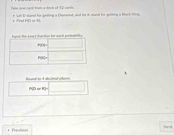 Take one card from a deck of 52 cards.
Let D stand for getting a Diamond, and let K stand for getting a Black King.
Find P(D or K).
Round to 4 decimal places.
□ P(D o K)=□
Next
Previous