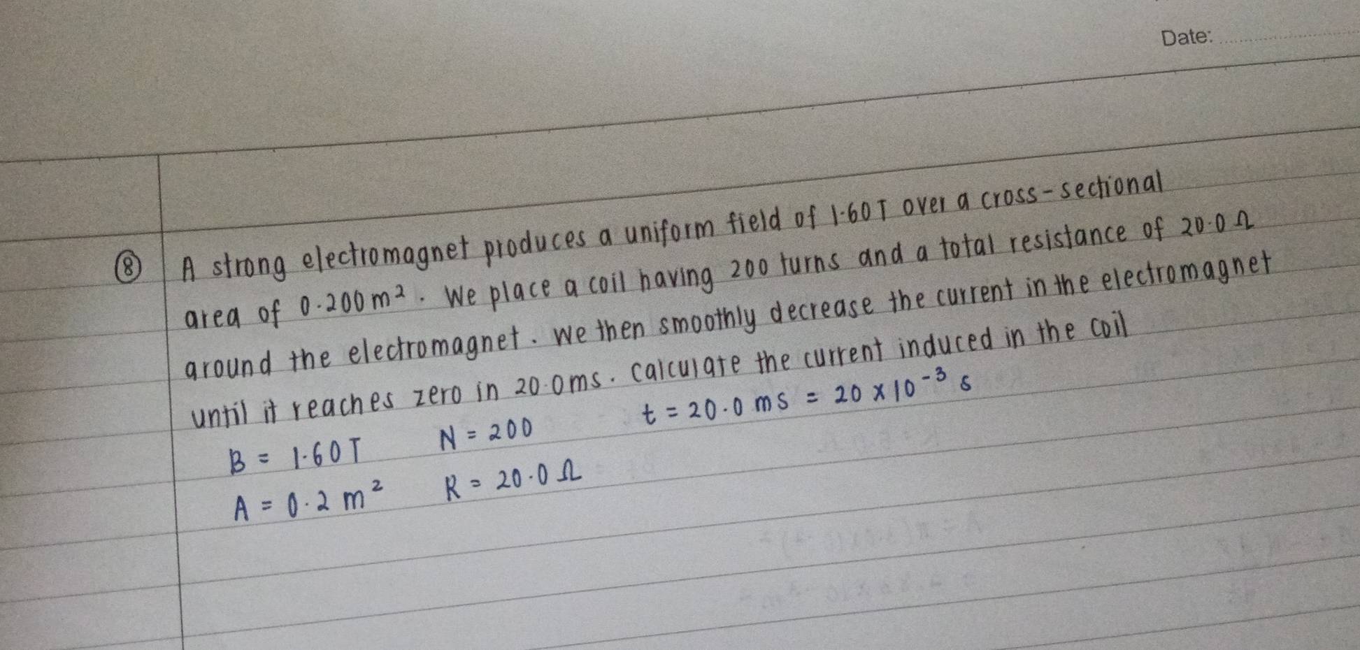 ⑧ A strong electromagnet produces a uniform field of 1:60T over a cross-sectional
0.200m^2 We place a coil having 20o turns and a total resistance of 2000
area of around the electromagnet. we then smoothly decrease the current in the electromagnet 
until it reaches zero in 20 oms. calculate the current induced in the coil
t=20· 0ms=20* 10^(-3)s
B=1.60T N=200
A=0· 2m^2 R=20.0Omega