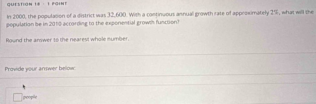 ·1 POINT 
In 2000, the population of a district was 32,600. With a continuous annual growth rate of approximately 2%, what will the 
population be in 2010 according to the exponential growth function? 
Round the answer to the nearest whole number. 
Provide your answer below: 
□ : people