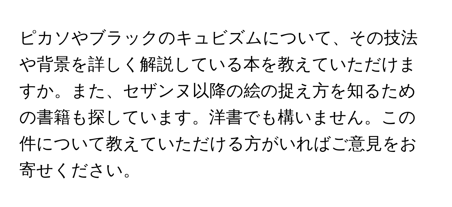 ピカソやブラックのキュビズムについて、その技法や背景を詳しく解説している本を教えていただけますか。また、セザンヌ以降の絵の捉え方を知るための書籍も探しています。洋書でも構いません。この件について教えていただける方がいればご意見をお寄せください。