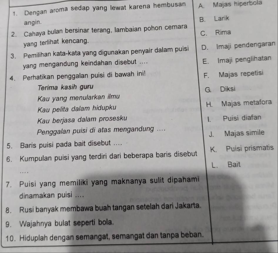 Dengan aroma sedap yang lewat karena hembusan A. Majas hiperbola
B. Larik
angin.
2. Cahaya bulan bersinar terang, lambaian pohon cemara
C. Rima
yang terlihat kencang.
3. Pemilihan kata-kata yang digunakan penyair dalam puisi D. Imaji pendengaran
yang mengandung keindahan disebut ....
E. Imaji penglihatan
4. Perhatikan penggalan puisi di bawah ini!
F. Majas repetisi
Terima kasih guru
Kau yang menularkan ilmu G. Diksi
Kau pelita dalam hidupku H. Majas metafora
Kau berjasa dalam prosesku
1. Puisi diafan
Penggalan puisi di atas mengandung ....
J. Majas simile
5. Baris puisi pada bait disebut ....
6. Kumpulan puisi yang terdiri dari beberapa baris disebut K. Puisi prismatis
L. Bait
...
7. Puisi yang memiliki yang maknanya sulit dipahami
dinamakan puisi ....
8. Rusi banyak membawa buah tangan setelah dari Jakarta.
9. Wajahnya bulat seperti bola.
10. Hiduplah dengan semangat, semangat dan tanpa beban.