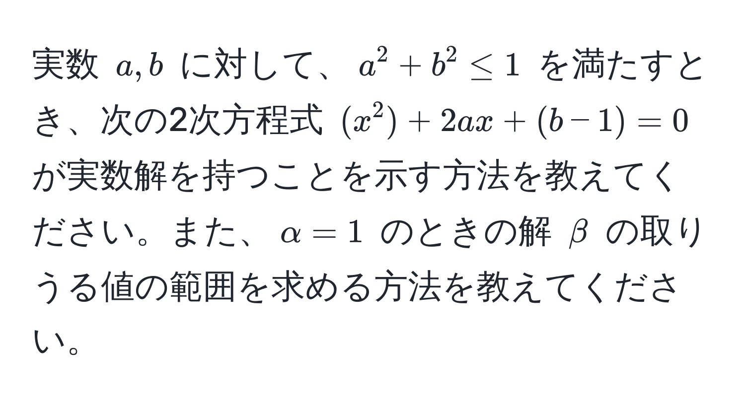 実数 $a, b$ に対して、$a^2 + b^2 ≤ 1$ を満たすとき、次の2次方程式 $(x^2) + 2ax + (b - 1) = 0$ が実数解を持つことを示す方法を教えてください。また、$alpha = 1$ のときの解 $beta$ の取りうる値の範囲を求める方法を教えてください。