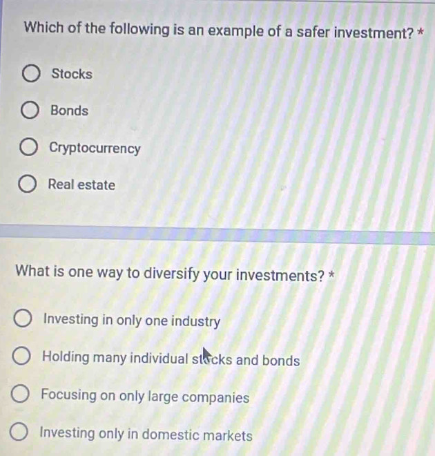 Which of the following is an example of a safer investment? *
Stocks
Bonds
Cryptocurrency
Real estate
What is one way to diversify your investments? *
Investing in only one industry
Holding many individual stacks and bonds
Focusing on only large companies
Investing only in domestic markets