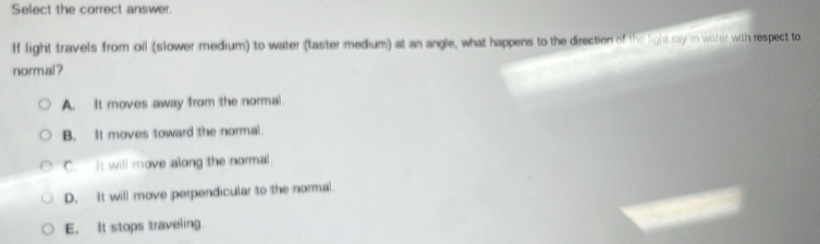 Select the correct answer.
If light travels from oil (slower medium) to water (taster medium) at an angle, what happens to the direction of the light ray in water with respect to
normal ?
A. It moves away from the normal.
B. It moves toward the normal.
C. It will move along the normal.
D. It will move perpendicular to the normal.
E, It stops traveling.