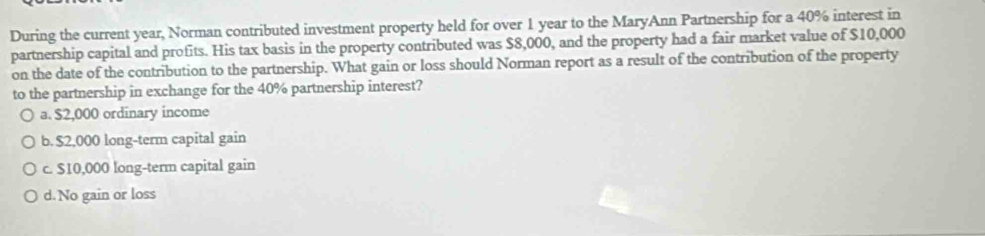 During the current year, Norman contributed investment property held for over 1 year to the MaryAnn Partnership for a 40% interest in
partnership capital and profits. His tax basis in the property contributed was $8,000, and the property had a fair market value of $10,000
on the date of the contribution to the partnership. What gain or loss should Norman report as a result of the contribution of the property
to the partnership in exchange for the 40% partnership interest?
a. $2,000 ordinary income
b. $2,000 long-term capital gain
c. $10,000 long-term capital gain
d. No gain or loss