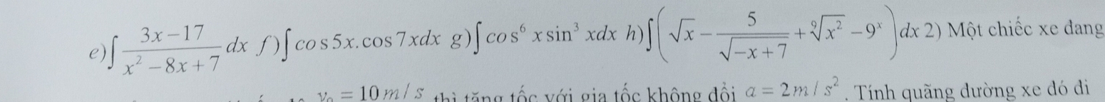 ∈t  (3x-17)/x^2-8x+7 dxf)∈t cos 5x.cos 7xdxg)∈t cos^6xsin^3xdxh) ∈t (sqrt(x)- 5/sqrt(-x+7) +sqrt[9](x^2)-9^x)dx2) Một chiếc xe dang
y_0=10m/s thì tăng tốc với gia tốc không đổi a=2m/s^2. Tính quãng dường xe đó đi