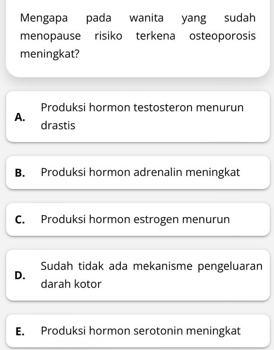 Mengapa pada wanita yang sudah
menopause risiko terkena osteoporosis
meningkat?
Produksi hormon testosteron menurun
A.
drastis
B. Produksi hormon adrenalin meningkat
C. Produksi hormon estrogen menurun
Sudah tidak ada mekanisme pengeluaran
D.
darah kotor
E. Produksi hormon serotonin meningkat