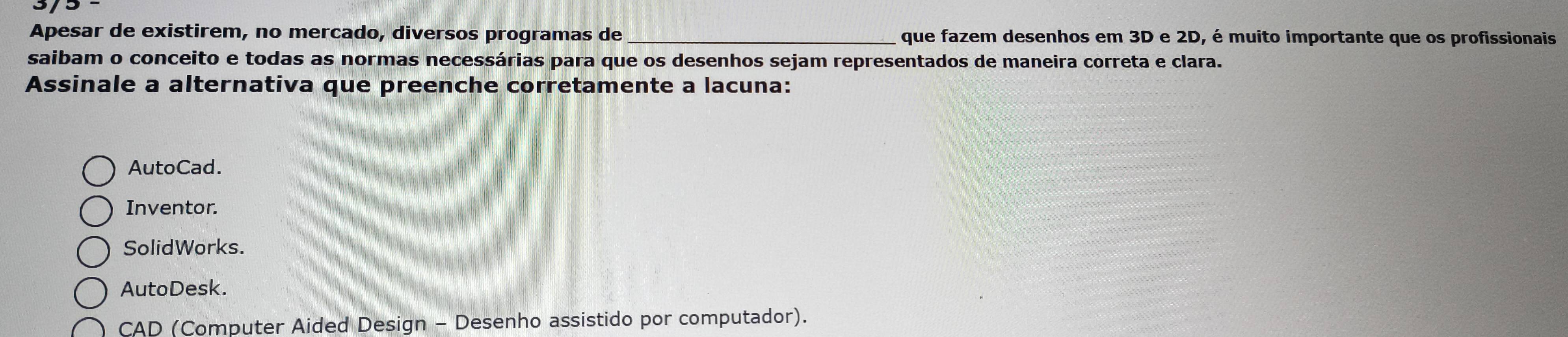 Apesar de existirem, no mercado, diversos programas de_ que fazem desenhos em 3D e 2D, é muito importante que os profissionais
saibam o conceito e todas as normas necessárias para que os desenhos sejam representados de maneira correta e clara.
Assinale a alternativa que preenche corretamente a lacuna:
AutoCad.
Inventor.
SolidWorks.
AutoDesk.
CAD (Computer Aided Design - Desenho assistido por computador).