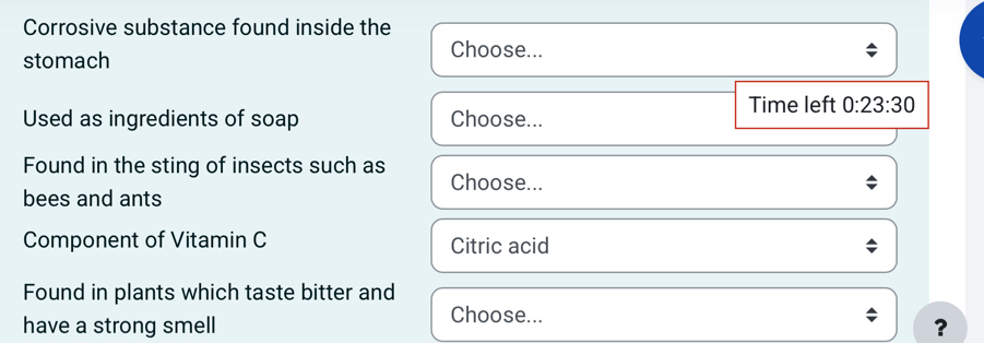 Corrosive substance found inside the 
stomach 
Choose... 
Time left 0:23:30
Used as ingredients of soap Choose... 
Found in the sting of insects such as Choose... 
bees and ants 
Component of Vitamin C Citric acid 
Found in plants which taste bitter and 
Choose... 
have a strong smell ?