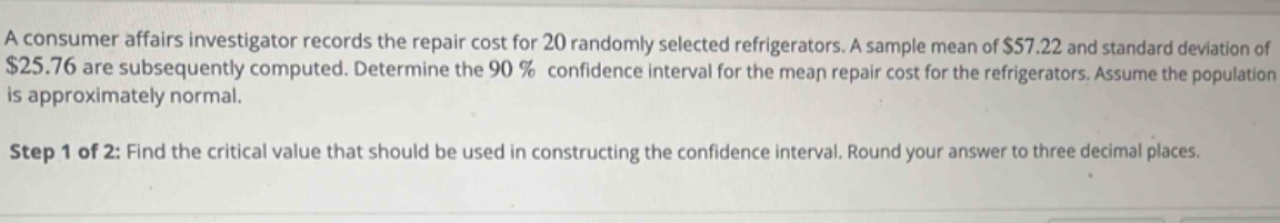 A consumer affairs investigator records the repair cost for 20 randomly selected refrigerators. A sample mean of $57.22 and standard deviation of
$25.76 are subsequently computed. Determine the 90 % confidence interval for the mean repair cost for the refrigerators. Assume the population 
is approximately normal. 
Step 1 of 2: Find the critical value that should be used in constructing the confidence interval. Round your answer to three decimal places.