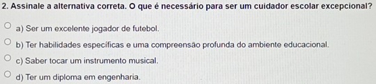 Assinale a alternativa correta. O que é necessário para ser um cuidador escolar excepcional?
a) Ser um excelente jogador de futebol.
b) Ter habilidades específicas e uma compreensão profunda do ambiente educacional.
c) Saber tocar um instrumento musical.
d) Ter um diploma em engenharia.