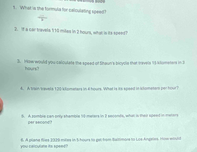 smos su de 
1. What is the formula for calculating speed? 
2. If a car travels 110 miles in 2 hours, what is its speed? 
3. How would you calculate the speed of Shaun's bicycle that travels 15 kilometers in 3
hours? 
4. A train travels 120 kilometers in 4 hours. What is its speed in kilometers per hour? 
5. A zombie can only shamble 10 meters in 2 seconds, what is their speed in meters
per second? 
6. A plane flies 2329 miles in 5 hours to get from Baltimore to Los Angeles. How would 
you calculate its speed?