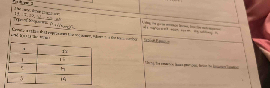 Problem 2
The next three terms are:
15, 17, 19,_
Type of Sequence:_
Using the given sentence frames, describe each squence
We  obtouned each torm bg sading 
Create a table that represents the sequence, where n is the term number Explicit Equation:
and t(n) is the term:
Using the sentence frame provided, derive the Recursive Equation