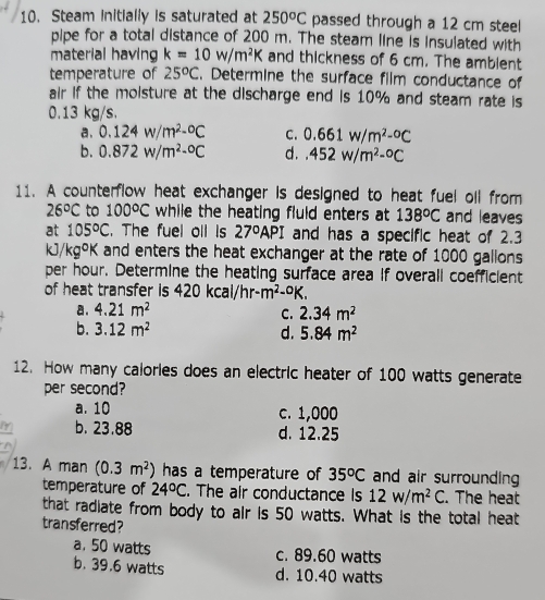 Steam Initially is saturated at 250^oC passed through a 12 cm steel
pipe for a total distance of 200 m. The steam line is insulated with
material having k=10w/m^2K and thickness of 6 cm. The ambient
temperature of 25^oC. Determine the surface film conductance of
air if the moisture at the discharge end is 10% and steam rate is
0.13 kg/s.
a. 0.124w/m^2-^circ C C. 0.661w/m^2-^circ C
b. 0.872w/m^2-^circ C d..452w/m^2-^circ C
11. A counterflow heat exchanger is designed to heat fuel oll from
26°C to 100°C while the heating fluld enters at 138°C and leaves
at 105°C. The fuel oll is 27°API and has a specific heat of 2.3
kJ/ KC goK and enters the heat exchanger at the rate of 1000 gallons
per hour. Determine the heating surface area if overall coefficient
of heat transfer is 420kcal/hr-m^2-^circ K.
a. 4.21m^2 C. 2.34m^2
b. 3.12m^2 d. 5.84m^2
12. How many calories does an electric heater of 100 watts generate
per second?
a. 10 c. 1,000
b. 23.88 d. 12.25
13. A man (0.3m^2) has a temperature of 35^oC and air surrounding
temperature of 24°C. The air conductance is 12w/m^2C. The heat
that radiate from body to air is 50 watts. What is the total heat
transferred?
a. 50 watts c. 89.60 watts
b. 39.6 watts d. 10.40 watts