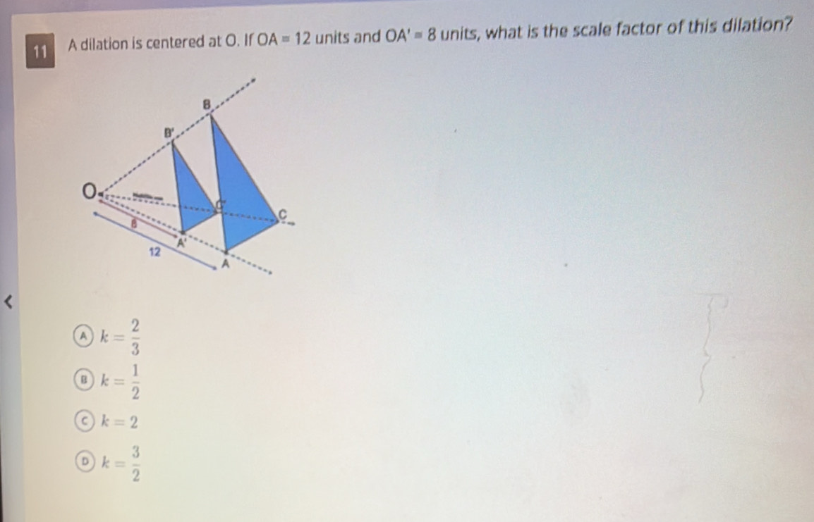 A dilation is centered at O. If OA=12 units and OA'=8 units, what is the scale factor of this dilation?
B
B'
0
d°
C
B
12
A
A
A k= 2/3 
B k= 1/2 
C k=2
D k= 3/2 