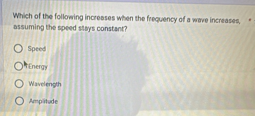 Which of the following increases when the frequency of a wave increases, *
assuming the speed stays constant?
Speed
Energy
Wavelength
Amplitude