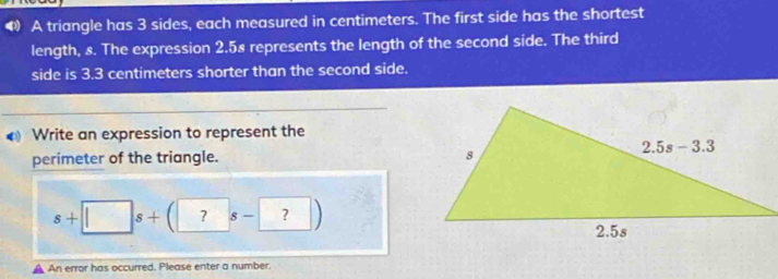 A triangle has 3 sides, each measured in centimeters. The first side has the shortest
length, s. The expression 2.58 represents the length of the second side. The third
side is 3.3 centimeters shorter than the second side.
Write an expression to represent the
perimeter of the triangle.
s+□ s+(?s-?)
An error has occurred. Please enter a number.