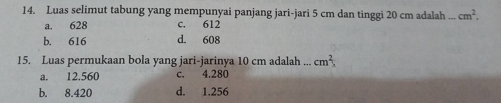 Luas selimut tabung yang mempunyai panjang jari-jari 5 cm dan tinggi 20 cm adalah ... cm^2.
a. 628 c. 612
b. 616 d. 608
15. Luas permukaan bola yang jari-jarinya 10 cm adalah ... cm^2.
a. 12.560 c. 4.280
b. 8.420 d. 1.256