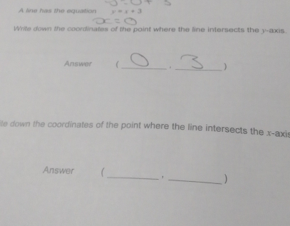 A line has the equation 
Write down the coordinates of the point where the line intersects the y-axis. 
Answer  __) 
ite down the coordinates of the point where the line intersects the x-axis 
_ 
Answer 1 
_)