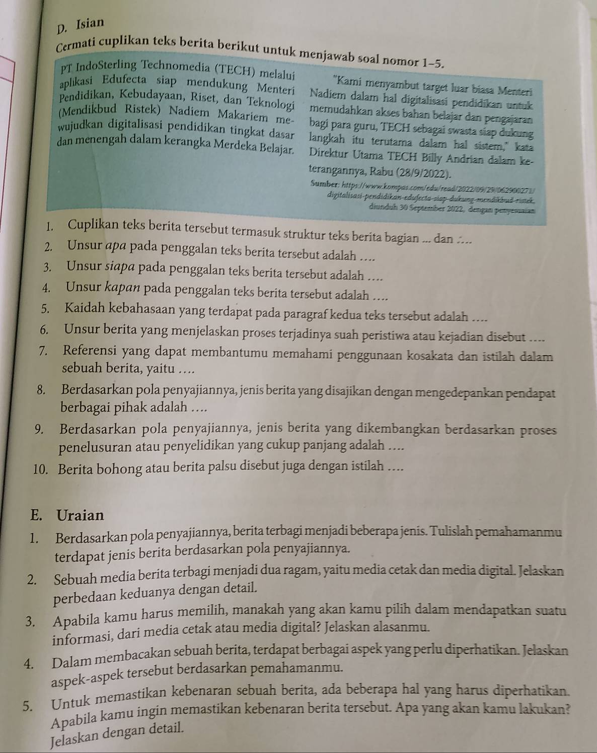 Isian
Cermati cuplikan teks berita berikut untuk menjawab soal nomor 1-5.
PT IndoSterling Technomedia (TECH) melalui "Kami menyambut target luar biasa Menteri
aplıikasi Edufecta siap mendukung Menteri Nadiem dalam hal digitalisasi pendidikan untuk
Pendidikan, Kebudayaan, Riset, dan Teknologi memudahkan akses bahan belajar dan pengajaran
(Mendikbud Ristek) Nadiem Makariem me- bagi para guru, TECH sebagai swasta siap dukung
wujudkan digitalisasi pendidikan tingkat dasar langkah itu terutama dalam hal sistem," kata
dan menengah dalam kerangka Merdeka Belajar. Direktur Utama TECH Billy Andrian dalam ke
terangannya, Rabu (28/9/2022).
Sumber: https://www.kompas.com/edu/read/2022/09/29/062900271
digitalisasi-pendidikan-edufecta siap dukung mendikbud rinek.
diunduh 30 September 2022, dengan penyensaian
1. Cuplikan teks berita tersebut termasuk struktur teks berita bagian ... dan .
2. Unsur apa pada penggalan teks berita tersebut adalah …
3. Unsur siapa pada penggalan teks berita tersebut adalah .
4. Unsur kapan pada penggalan teks berita tersebut adalah …
5. Kaidah kebahasaan yang terdapat pada paragraf kedua teks tersebut adalah …..
6. Unsur berita yang menjelaskan proses terjadinya suah peristiwa atau kejadian disebut ....
7. Referensi yang dapat membantumu memahami penggunaan kosakata dan istilah dalam
sebuah berita, yaitu ….
8. Berdasarkan pola penyajiannya, jenis berita yang disajikan dengan mengedepankan pendapat
berbagai pihak adalah ….
9. Berdasarkan pola penyajiannya, jenis berita yang dikembangkan berdasarkan proses
penelusuran atau penyelidikan yang cukup panjang adalah ....
10. Berita bohong atau berita palsu disebut juga dengan istilah ….
E. Uraian
1. Berdasarkan pola penyajiannya, berita terbagi menjadi beberapa jenis. Tulislah pemahamanmu
terdapat jenis berita berdasarkan pola penyajiannya.
2. Sebuah media berita terbagi menjadi dua ragam, yaitu media cetak dan media digital. Jelaskan
perbedaan keduanya dengan detail.
3. Apabila kamu harus memilih, manakah yang akan kamu pilih dalam mendapatkan suatu
informasi, dari media cetak atau media digital? Jelaskan alasanmu
4. Dalam membacakan sebuah berita, terdapat berbagai aspek yang perlu diperhatikan. Jelaskan
aspek-aspek tersebut berdasarkan pemahamanmu.
5. Untuk memastikan kebenaran sebuah berita, ada beberapa hal yang harus diperhatikan.
Apabila kamu ingin memastikan kebenaran berita tersebut. Apa yang akan kamu lakukan?
Jelaskan dengan detail.