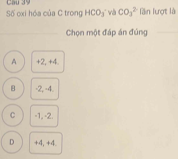 Cầu 39
Số oxi hóa của C trong HCO_3 và CO_3^(2-) lần lượt là
Chọn một đáp án đúng
A +2, +4.
B -2, -4.
C -1, -2.
D +4, +4.