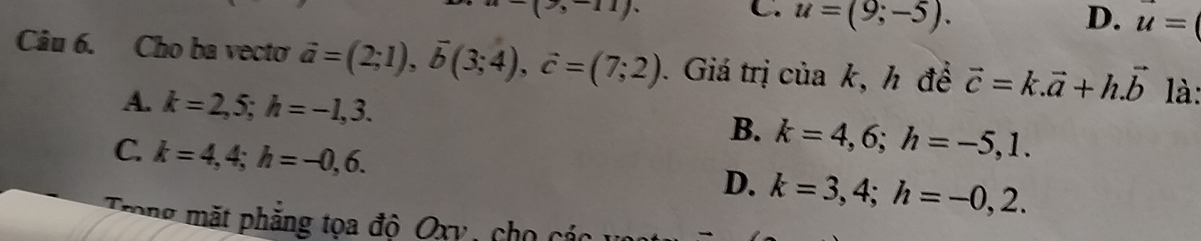 (
C u=(9;-5).
D. u=
Câu 6. Cho ba vecto vector a=(2;1), vector b(3;4), vector c=(7;2). Giá trị của k, h để vector c=k.vector a+h.vector b là:
A. k=2,5; h=-1,3. k=4,6; h=-5,1. 
B.
C. k=4,4; h=-0,6.
D. k=3,4; h=-0,2. 
Trong mặt phăng tọa đô Oxv , cho cá