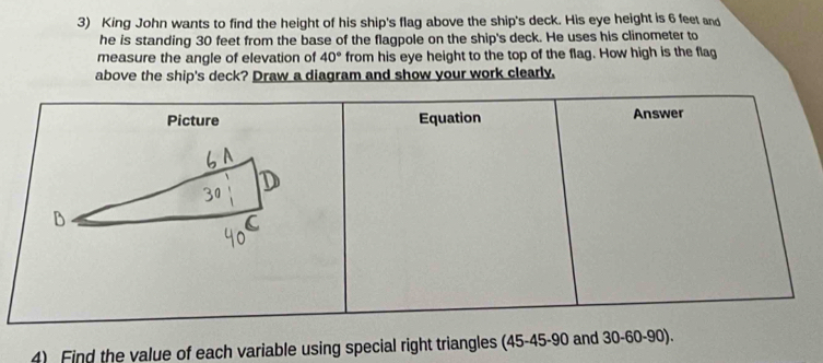 King John wants to find the height of his ship's flag above the ship's deck. His eye height is 6 feet and 
he is standing 30 feet from the base of the flagpole on the ship's deck. He uses his clinometer to 
measure the angle of elevation of 40° from his eye height to the top of the flag. How high is the flag 
above the ship's deck? Draw a diagram and show your work clearly. 
4) Find the value of each variable using special right triangles (45 - 45 - 90 and 30 - 60 - 90).