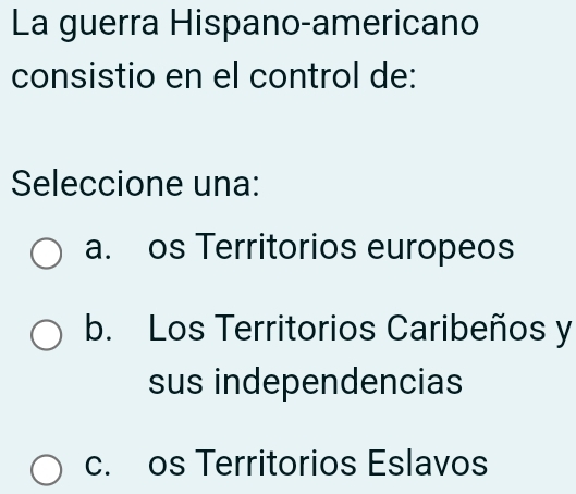 La guerra Hispano-americano
consistio en el control de:
Seleccione una:
a. os Territorios europeos
b. Los Territorios Caribeños y
sus independencias
c. os Territorios Eslavos