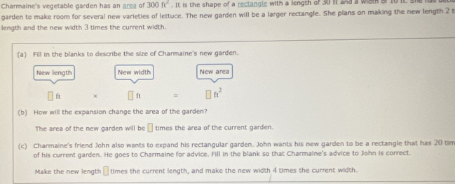 Charmaine's vegetable garden has an area of 300ft^2. It is the shape of a rectangle with a length of 30 it and a wath of 10 it she i 
garden to make room for several new varieties of lettuce. The new garden will be a larger rectangle. She plans on making the new length 2 t 
length and the new width 3 times the current width. 
(a) Fill in the blanks to describe the size of Charmaine's new garden. 
New length New width New area 
ft □ ft = □ ft^2
(b) How will the expansion change the area of the garden? 
The area of the new garden will be □ times the area of the current garden. 
(c) Charmaine's friend John also wants to expand his rectangular garden. John wants his new garden to be a rectangle that has 20 tim 
of his current garden. He goes to Charmaine for advice. Fill in the blank so that Charmaine's advice to John is correct. 
Make the new length □ times the current length, and make the new width 4 times the current width.