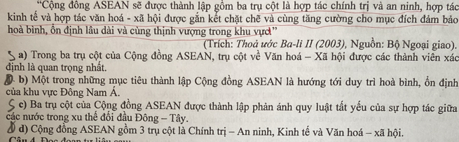 “Cộng đồng ASEAN sẽ được thành lập gồm ba trụ cột là hợp tác chính trị và an ninh, hợp tác
kinh tế và hợp tác văn hoá - xã hội được gắn kết chặt chẽ và cùng tăng cường cho mục đích đảm bảo
hoà bình, ồn định lâu dài và cùng thịnh vượng trong khu vực”
(Trích: Thoả ước Ba-li II (2003), Nguồn: Bộ Ngoại giao).
S a) Trong ba trụ cột của Cộng đồng ASEAN, trụ cột về Văn hoá - Xã hội được các thành viên xác
định là quan trọng nhất.
( b) Một trong những mục tiêu thành lập Cộng đồng ASEAN là hướng tới duy trì hoà bình, ổn định
của khu vực Đông Nam Á.
S c) Ba trụ cột của Cộng đồng ASEAN được thành lập phản ánh quy luật tất yếu của sự hợp tác giữa
các nước trong xu thể đối đầu Đông - Tây.
Ở d) Cộng đồng ASEAN gồm 3 trụ cột là Chính trị - An ninh, Kinh tế và Văn hoá - xã hội.
Câu 4