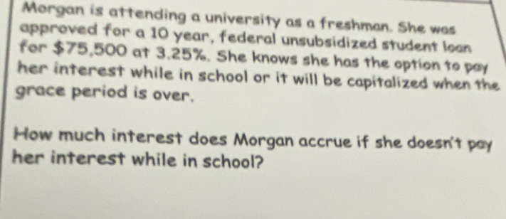 Morgan is attending a university as a freshman. She was 
approved for a 10 year, federal unsubsidized student loon 
for $75,500 at 3.25%. She knows she has the option to pay 
her interest while in school or it will be capitalized when the 
grace period is over. 
How much interest does Morgan accrue if she doesn't pay 
her interest while in school?