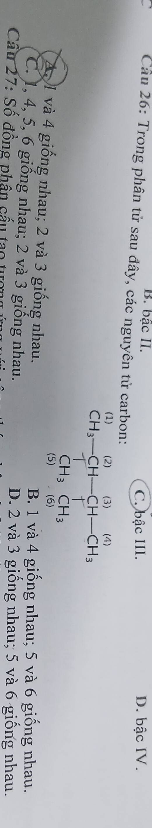 B. bậc II. D. bậc IV.
C. bậc III.
Câu 26: Trong phân tử sau đây, các nguyên tử carbon:
(1) (2) (3) (4)
CH_3-CH-CH-CH_3
CH_3CH_3
(5) (6)
A. 1 và 4 giống nhau; 2 và 3 giống nhau.
B. 1 và 4 giống nhau; 5 và 6 giống nhau.
C. 1, 4, 5, 6 giống nhau; 2 và 3 giống nhau.
D. 2 và 3 giống nhau; 5 và 6 giống nhau.
Cầu 27: Số đồng phân cấu tạo tượn