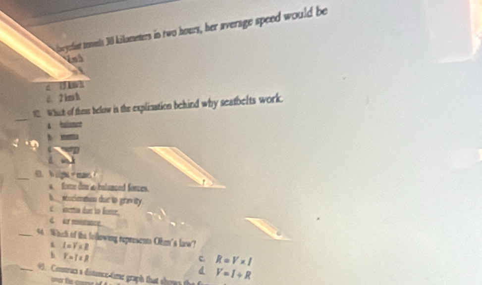goeydist tumts 30 kilometers in two hours, her average speed would be
4nh
a 19 Aw h
C. 2 km h.
_
12. Which of thess below is the explization behind why seatbelts work.
A baienct
4
d
_0 igs m
s force don a bulanced forces.
b_seucienmon due to gravity.
e mema éue to fome,
d ar mistance.
_44 Which of the following represents Ohm's law?
I=V* R
b Y=T∈ R
c R=V* I
_95. Contruc a distance time graph that shous the
V=I/ R