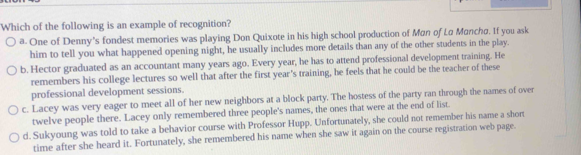 Which of the following is an example of recognition?
a. One of Denny’s fondest memories was playing Don Quixote in his high school production of Man of La Mancha. If you ask
him to tell you what happened opening night, he usually includes more details than any of the other students in the play.
b. Hector graduated as an accountant many years ago. Every year, he has to attend professional development training. He
remembers his college lectures so well that after the first year’s training, he feels that he could be the teacher of these
professional development sessions.
c. Lacey was very eager to meet all of her new neighbors at a block party. The hostess of the party ran through the names of over
twelve people there. Lacey only remembered three people's names, the ones that were at the end of list.
d. Sukyoung was told to take a behavior course with Professor Hupp. Unfortunately, she could not remember his name a short
time after she heard it. Fortunately, she remembered his name when she saw it again on the course registration web page.