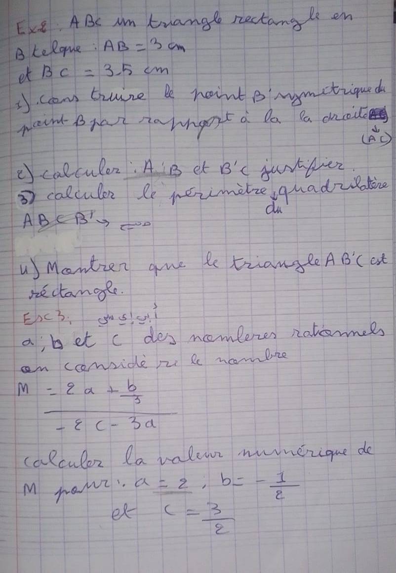 Exe: ABC Am trangle rectangle en 
B telque: AB=3cm
et BC=3.5cm
3. ccn trure be roint B'mymetique d 
went Bhart nahngort a Da Pa cucie 
(B0 
() calculer: A B et B'C jurttier. 
3 calculer le rerimelze quadzlokine 
du 
ABC Bto C
Mantien gue le triangle AB'C est 
nectanale. 
EhcB. gos u? 
ajbet c des ncomferzes notomels 
an ccmvide pe le ncmbize
m=frac 2a+ b/3 -8c-3a
calculor la valewe namezique do 
M rawi. a=2, b=- 1/2 
ex c= 3/2 